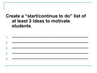 Create a “start/continue to do” list of
at least 3 ideas to motivate
students.
1. ---------------------------------------------------------
2. ---------------------------------------------------------
3. ---------------------------------------------------------
4. ---------------------------------------------------------
5. ---------------------------------------------------------
 