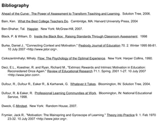 Bibliography
Ahead of the Curve: The Power of Assessment to Transform Teaching and Learning. Solution Tree, 2006.
Bain, Ken. What the Best College Teachers Do. Cambridge, MA: Harvard University Press, 2004
Ben-Shahar, Tal. Happier. New York: McGraw-Hill, 2007.
Black, P. & Wiliam, D. Inside the Black Box: Raising Standards Through Classroom Assessment. 1998
Burke, Daniel J.. "Connecting Context and Motivation." Peabody Journal of Education 70. 2. Winter 1995 66-81.
10 July 2007 <http://www.jstor.org>.
Csikszentmihalyi, Mihaly. Flow: The Psychology of the Optimal Experience. New York: Harper Collins, 1990.
Deci, E.L., Koestner, R. and Ryan, Richard M., "Extrinsic Rewards and Intrinsic Motivation in Education:
Reconsidered Once Again." Review of Educational Research 71.1. Spring, 2001 1-27. 10 July 2007
<http://www.jstor.com>.
Dufour, R., Dufour R., Eaker R., & Karhanek, G. Whatever it Takes. Bloomington, IN: Solution Tree, 2004.
Dufour, R. & Eaker, R. Professional Learning Communities at Work. Bloomington, IN: National Educational
Service, 1998.
Dweck, C.Mindset. New York: Random House, 2007.
Frymier, Jack R.. "Motivation: The Mainspring and Gyroscope of Learning." Theory into Practice 9. 1. Feb 1970
23-32. 10 July 2007 <http://www.jstor.org>.
 