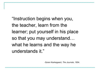 “Instruction begins when you,
the teacher, learn from the
learner; put yourself in his place
so that you may understand…
what he learns and the way he
understands it.”
-Soren Kierkegaard, The Journals, 1854.
 