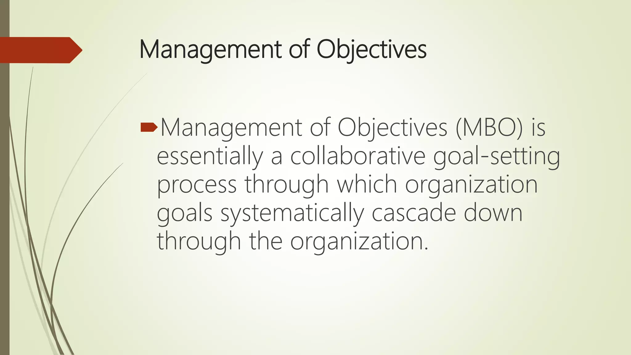 Management of Objectives
Management of Objectives (MBO) is
essentially a collaborative goal-setting
process through which organization
goals systematically cascade down
through the organization.
 