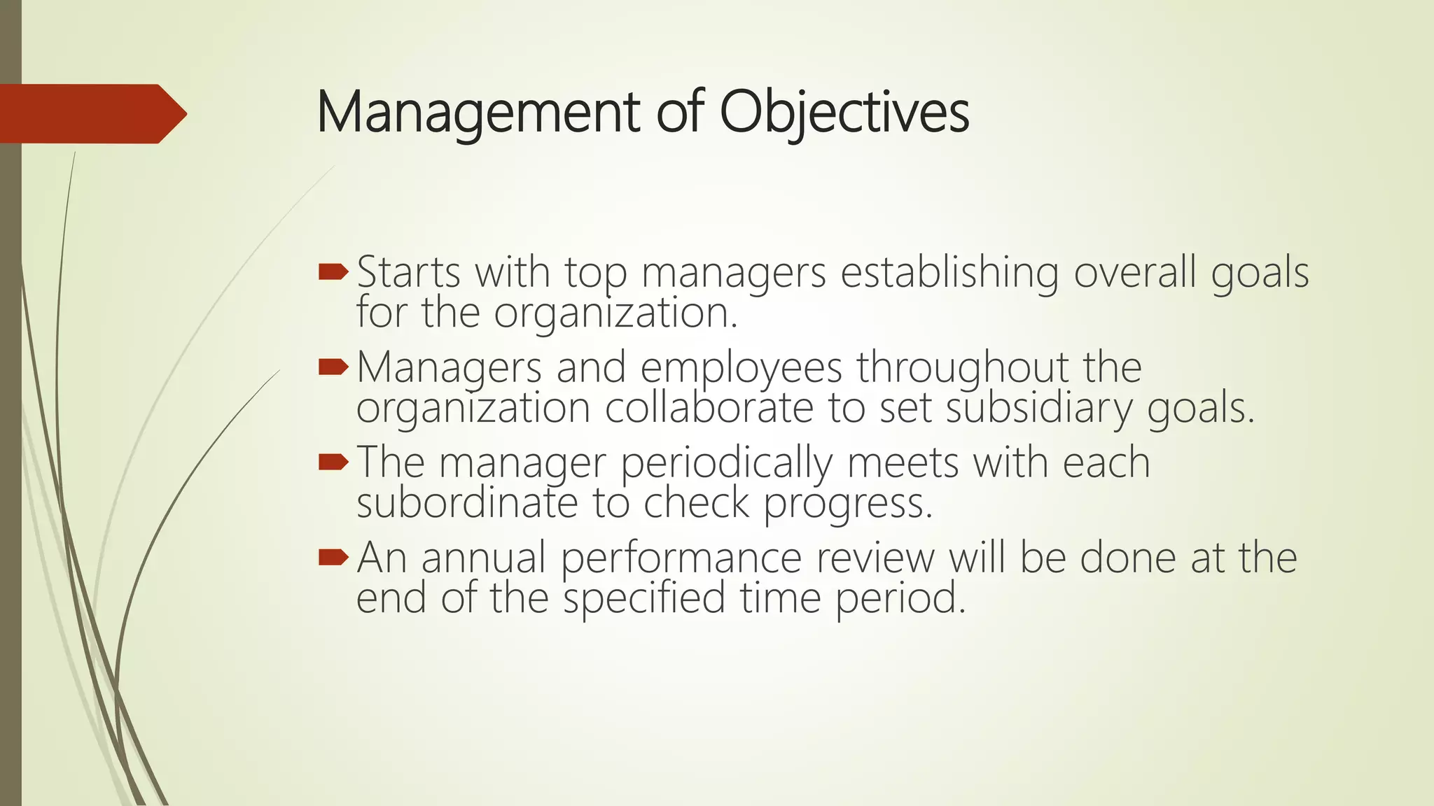 Management of Objectives
Starts with top managers establishing overall goals
for the organization.
Managers and employees throughout the
organization collaborate to set subsidiary goals.
The manager periodically meets with each
subordinate to check progress.
An annual performance review will be done at the
end of the specified time period.
 