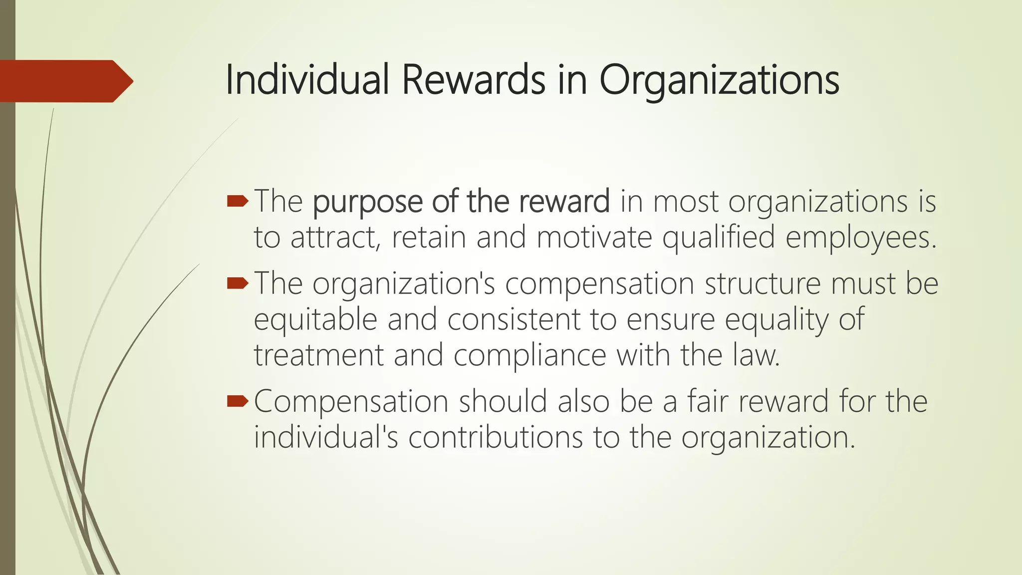 Individual Rewards in Organizations
The purpose of the reward in most organizations is
to attract, retain and motivate qualified employees.
The organization's compensation structure must be
equitable and consistent to ensure equality of
treatment and compliance with the law.
Compensation should also be a fair reward for the
individual's contributions to the organization.
 