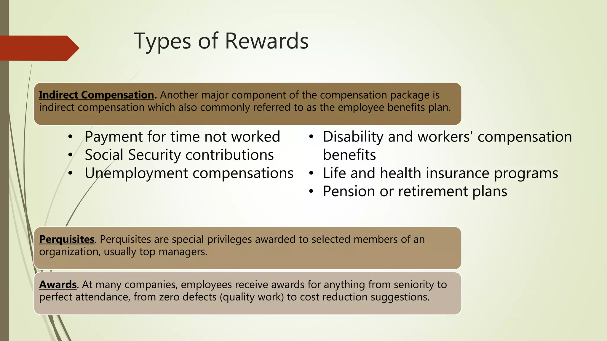 Types of Rewards
Indirect Compensation. Another major component of the compensation package is
indirect compensation which also commonly referred to as the employee benefits plan.
Perquisites. Perquisites are special privileges awarded to selected members of an
organization, usually top managers.
Awards. At many companies, employees receive awards for anything from seniority to
perfect attendance, from zero defects (quality work) to cost reduction suggestions.
• Disability and workers' compensation
benefits
• Life and health insurance programs
• Pension or retirement plans
• Payment for time not worked
• Social Security contributions
• Unemployment compensations
 