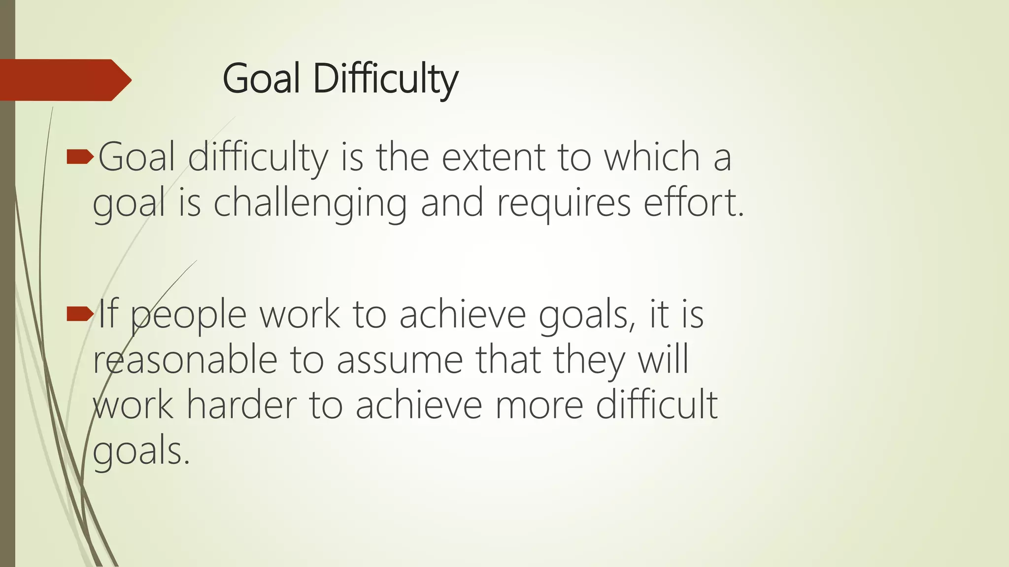 Goal Difficulty
Goal difficulty is the extent to which a
goal is challenging and requires effort.
If people work to achieve goals, it is
reasonable to assume that they will
work harder to achieve more difficult
goals.
 