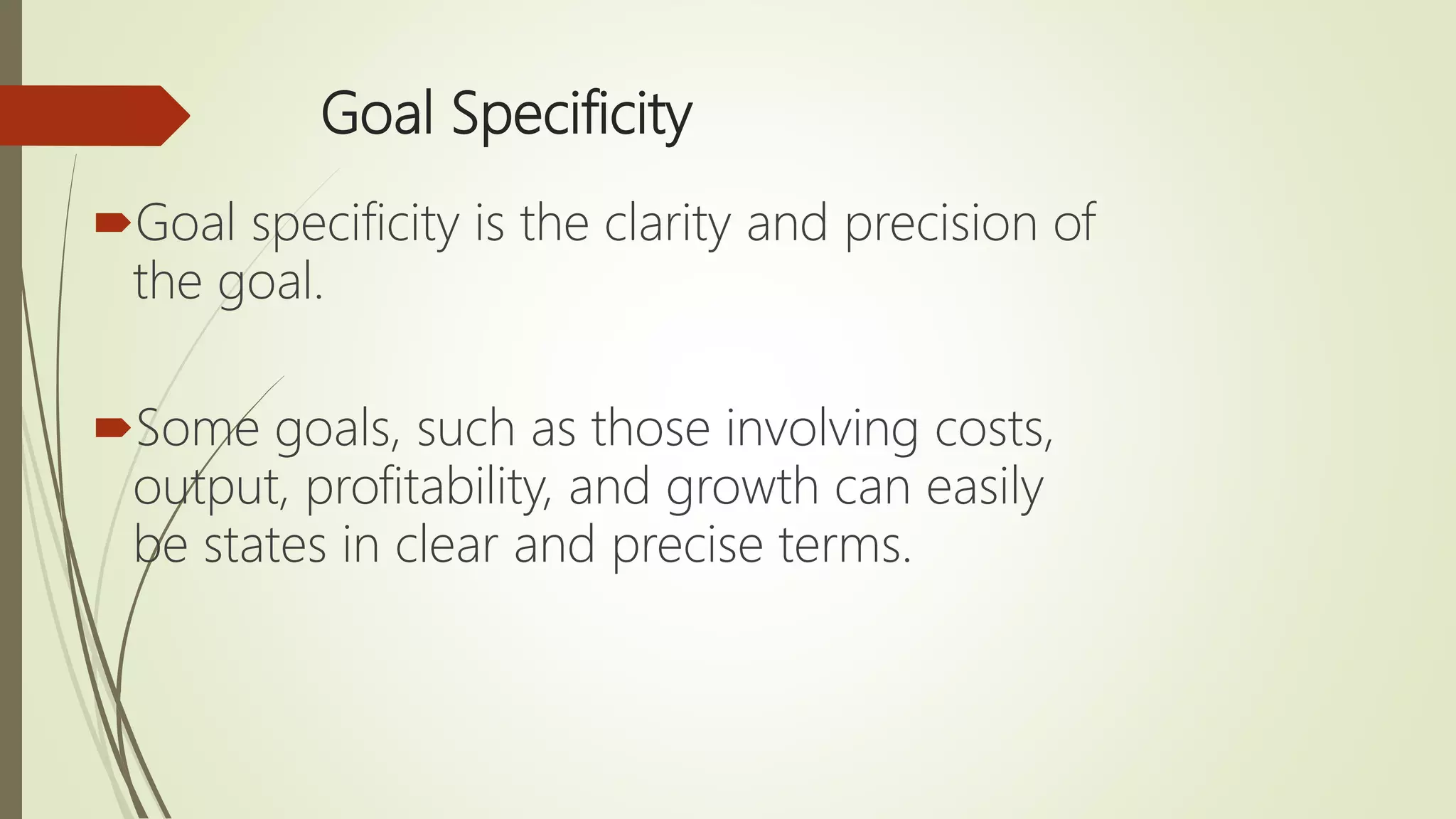 Goal Specificity
Goal specificity is the clarity and precision of
the goal.
Some goals, such as those involving costs,
output, profitability, and growth can easily
be states in clear and precise terms.
 