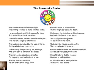 The Power of a Smile 
She smiled at the sorrowful stranger. 
The smiling seemed to make him feel better. 
He remembered past kindnesses of a friend 
And wrote him a thank you letter. 
The friend was so pleased with the thank you 
That he left a large tip after lunch. 
The waitress, surprised by the size of the tip, 
Bet the whole thing on a hunch. 
The next day she picked up her winnings, 
And gave part to a man on the street. 
The man on the street was grateful; 
For two days he'd had nothing to eat. 
After he finished his dinner, 
He left for his small dingy room. 
He didn't know at that moment 
That he might be facing his doom. 
On the way he picked up a shivering puppy 
And took him home to get warm. 
The puppy was very grateful 
To be in out of the storm. 
That night the house caught on fire. 
The puppy barked the alarm. 
He barked till he woke the whole household 
And saved everybody from harm. 
One of the boys that he rescued 
Grew up to be President. 
All this because of a simple smile 
That hadn't cost a cent. 
 