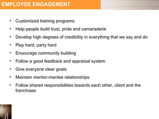 EMPLOYEE ENGAGEMENT 
• Customized training programs 
• Help people build trust, pride and camaraderie 
• Develop high degrees of credibility in everything that we say and do 
• Play hard, party hard 
• Encourage community building 
• Follow a good feedback and appraisal system 
• Give everyone clear goals 
• Maintain mentor-mentee relationships 
• Follow shared responsibilities towards each other, client and the 
franchisee 
 