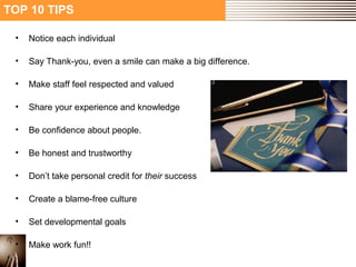 TOP 10 TIPS 
• Notice each individual 
• Say Thank-you, even a smile can make a big difference. 
• Make staff feel respected and valued 
• Share your experience and knowledge 
• Be confidence about people. 
• Be honest and trustworthy 
• Don’t take personal credit for their success 
• Create a blame-free culture 
• Set developmental goals 
• Make work fun!! 
 