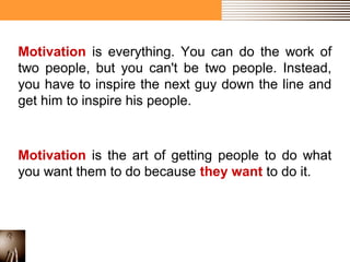 Motivation is everything. You can do the work of 
two people, but you can't be two people. Instead, 
you have to inspire the next guy down the line and 
get him to inspire his people. 
Motivation is the art of getting people to do what 
you want them to do because they want to do it. 
 