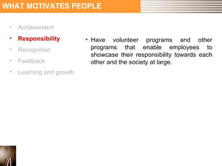 WHAT MOTIVATES PEOPLE 
• Achievement 
• Responsibility 
• Recognition 
• Feedback 
• Learning and growth 
• Have volunteer programs and other 
programs that enable employees to 
showcase their responsibility towards each 
other and the society at large. 
 