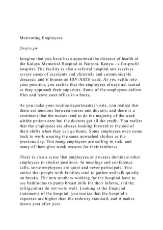 Motivating Employees
Overview
Imagine that you have been appointed the director of health at
the Kaluyu Memorial Hospital in Nairobi, Kenya—a for-profit
hospital. The facility is also a referral hospital and receives
severe cases of accidents and chronicle and communicable
diseases, and it houses an HIV/AIDS ward. As you settle into
your position, you realize that the employees always act scared
as they approach their superiors. Some of the employees deliver
files and leave your office in a hurry.
As you make your routine departmental visits, you realize that
there are tensions between nurses and doctors, and there is a
sentiment that the nurses tend to do the majority of the work
within patient care but the doctors get all the credit. You realize
that the employees are always looking forward to the end of
their shifts when they can go home. Some employees even come
back to work wearing the same unwashed clothes as the
previous day. Too many employees are calling in sick, and
many of them give weak reasons for their tardiness.
There is also a sense that employees and nurses dominate other
employees in similar positions. In meetings and conference
calls, some employees are quiet and never participate. You
notice that people with families tend to gather and talk quietly
on breaks. The new mothers working for the hospital have to
use bathrooms to pump breast milk for their infants, and the
refrigerators do not work well. Looking at the financial
statements of the hospital, you realize that the hospital's
expenses are higher than the industry standard, and it makes
losses year after year.
 
