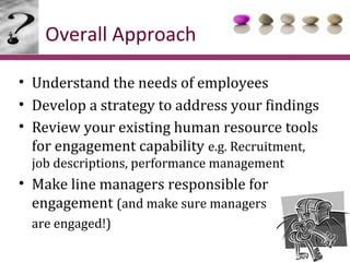 Overall Approach

• Understand the needs of employees
• Develop a strategy to address your findings
• Review your existing human resource tools
  for engagement capability e.g. Recruitment,
 job descriptions, performance management
• Make line managers responsible for
  engagement (and make sure managers
 are engaged!)
 