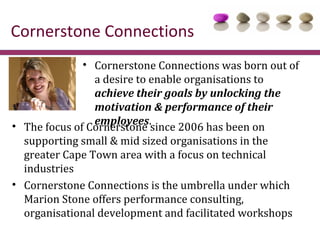 Cornerstone Connections
              • Cornerstone Connections was born out of
                a desire to enable organisations to
                achieve their goals by unlocking the
                motivation & performance of their
                employees.
• The focus of Cornerstone since 2006 has been on
  supporting small & mid sized organisations in the
  greater Cape Town area with a focus on technical
  industries
• Cornerstone Connections is the umbrella under which
  Marion Stone offers performance consulting,
  organisational development and facilitated workshops
 