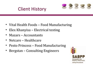 Client History

•   Vital Health Foods – Food Manufacturing
•   Elex Khanyisa – Electrical testing
•   Mazars – Accountants
•   Netcare – Healthcare
•   Pesto Princess – Food Manufacturing
•   Bergstan – Consulting Engineers
 