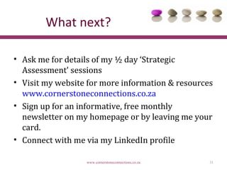 What next?

• Ask me for details of my ½ day ‘Strategic
  Assessment’ sessions
• Visit my website for more information & resources
  www.cornerstoneconnections.co.za
• Sign up for an informative, free monthly
  newsletter on my homepage or by leaving me your
  card.
• Connect with me via my LinkedIn profile

                  www.cornerstoneconnections.co.za   31
 