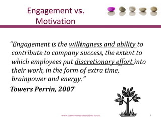 Engagement vs.
       Motivation

“Engagement is the willingness and ability to
 contribute to company success, the extent to
 which employees put discretionary effort into
 their work, in the form of extra time,
 brainpower and energy.”
Towers Perrin, 2007


                 www.cornerstoneconnections.co.za   4
 