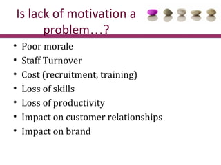 Is lack of motivation a
      problem…?
•   Poor morale
•   Staff Turnover
•   Cost (recruitment, training)
•   Loss of skills
•   Loss of productivity
•   Impact on customer relationships
•   Impact on brand
 