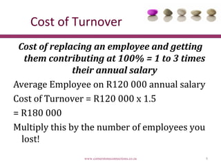 Cost of Turnover
 Cost of replacing an employee and getting
   them contributing at 100% = 1 to 3 times
               their annual salary
Average Employee on R120 000 annual salary
Cost of Turnover = R120 000 x 1.5
= R180 000
Multiply this by the number of employees you
  lost!
                www.cornerstoneconnections.co.za   8
 