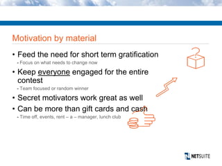 Motivation by material
• Feed the need for short term gratification
- Focus on what needs to change now
• Keep everyone engaged for the entire
contest
- Team focused or random winner
• Secret motivators work great as well
• Can be more than gift cards and cash
- Time off, events, rent – a – manager, lunch club
 