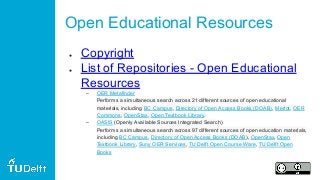 Open Educational Resources
● Copyright
● List of Repositories - Open Educational
Resources
– OER Metafinder
Performs a simultaneous search across 21 different sources of open educational
materials, including BC Campus, Directory of Open Access Books (DOAB), Merlot, OER
Commons, OpenStax, Open Textbook Library.
– OASIS (Openly Available Sources Integrated Search)
Performs a simultaneous search across 97 different sources of open education materials,
including BC Campus, Directory of Open Access Books (DOAB), OpenStax, Open
Textbook Library, Suny OER Services, TU Delft Open Course Ware, TU Delft Open
Books
 