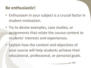 Be enthusiastic!
• Enthusiasm in your subject is a crucial factor in
  student motivation.
• Try to devise examples, case studies, or
  assignments that relate the course content to
  students' interests and experiences.
• Explain how the content and objectives of
  your course will help students achieve their
  educational, professional, or personal goals.
                                        p. 196
 