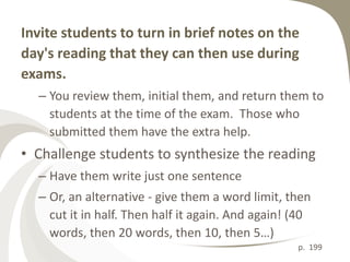 Invite students to turn in brief notes on the
day's reading that they can then use during
exams.
  – You review them, initial them, and return them to
    students at the time of the exam. Those who
    submitted them have the extra help.
• Challenge students to synthesize the reading
  – Have them write just one sentence
  – Or, an alternative - give them a word limit, then
    cut it in half. Then half it again. And again! (40
    words, then 20 words, then 10, then 5…)
                                                   p. 199
 