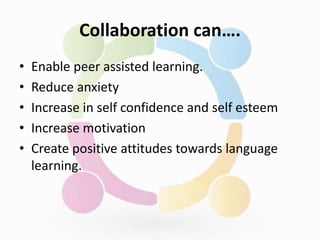 Collaboration can….
• Enable peer assisted learning.
• Reduce anxiety
• Increase in self confidence and self esteem
• Increase motivation
• Create positive attitudes towards language
learning.
 