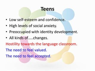 Teens
• Low self-esteem and confidence.
• High levels of social anxiety.
• Preoccupied with identity development.
• All kinds of…..changes.
Hostility towards the language classroom.
The need to feel valued.
The need to feel accepted.
 