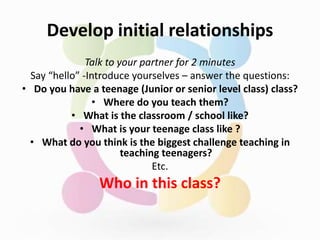 Develop initial relationships
Talk to your partner for 2 minutes
Say “hello” -Introduce yourselves – answer the questions:
• Do you have a teenage (Junior or senior level class) class?
• Where do you teach them?
• What is the classroom / school like?
• What is your teenage class like ?
• What do you think is the biggest challenge teaching in
teaching teenagers?
Etc.
Who in this class?
 