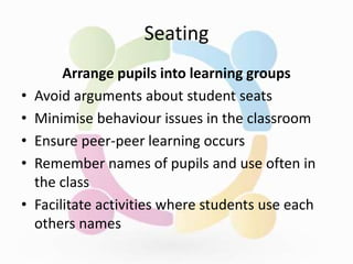 Seating
Arrange pupils into learning groups
• Avoid arguments about student seats
• Minimise behaviour issues in the classroom
• Ensure peer-peer learning occurs
• Remember names of pupils and use often in
the class
• Facilitate activities where students use each
others names
 
