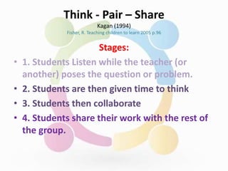 Think - Pair – Share
Kagan (1994)
Fisher, R. Teaching children to learn 2005 p.96
Stages:
• 1. Students Listen while the teacher (or
another) poses the question or problem.
• 2. Students are then given time to think
• 3. Students then collaborate
• 4. Students share their work with the rest of
the group.
 