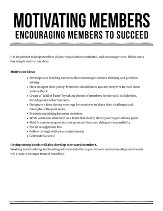 It is important to keep members of your organization motivated, and encourage them. Below are a
few simple motivation ideas
Motivation Ideas
 Develop team building exercises that encourage cohesive thinking and problem
solving
 Have an open-door policy. Members should know you are receptive to their ideas
and feedback.
 Create a “Wall of Fame” by taking photos of members for the wall; include bios,
birthdays and other fun facts.
 Designate a time during meetings for members to share their challenges and
triumphs of the past week.
 Promote socializing between members
 Write a mission statement as a team that clearly states your organizations goals
 Hold brainstorming sessions to generate ideas and delegate responsibility
 Put up a suggestion box
 Follow through with your commitments
 Celebrate Success!
Having strong bonds will also develop motivated members.
Working team building and bonding activities into the organization’s normal meetings and events
will create a stronger team of members.
 