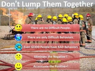 There are no Difficult People.
There are only Difficult Behaviors.
Even GOOD People have BAD Behaviors
Eliminate the Negative-!
Accentuate the Positive+!
 