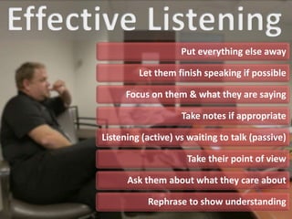 Put everything else away
Let them finish speaking if possible
Focus on them & what they are saying
Take notes if appropriate
Listening (active) vs waiting to talk (passive)
Take their point of view
Ask them about what they care about
Rephrase to show understanding
 
