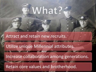 Attract and retain new recruits.
Utilize unique Millennial attributes.
Increase collaboration among generations.
Retain core values and brotherhood.
 