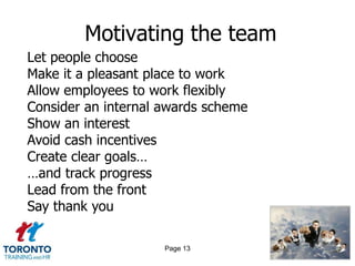 Motivating the team
Let people choose
Make it a pleasant place to work
Allow employees to work flexibly
Consider an internal awards scheme
Show an interest
Avoid cash incentives
Create clear goals…
…and track progress
Lead from the front
Say thank you

                     Page 13
 