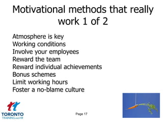 Motivational methods that really
          work 1 of 2
Atmosphere is key
Working conditions
Involve your employees
Reward the team
Reward individual achievements
Bonus schemes
Limit working hours
Foster a no-blame culture


                     Page 17
 