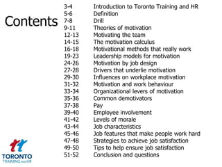 3-4     Introduction to Toronto Training and HR
           5-6     Definition
Contents   7-8
           9-11
                   Drill
                   Theories of motivation
           12-13   Motivating the team
           14-15   The motivation calculus
           16-18   Motivational methods that really work
           19-23   Leadership models for motivation
           24-26   Motivation by job design
           27-28   Drivers that underlie motivation
           29-30   Influences on workplace motivation
           31-32   Motivation and work behaviour
           33-34   Organizational levers of motivation
           35-36   Common demotivators
           37-38   Pay
           39-40   Employee involvement
           41-42   Levels of morale
           43-44   Job characteristics
           45-46   Job features that make people work hard
           47-48   Strategies to achieve job satisfaction
           49-50   Tips to help ensure job satisfaction
           51-52   Conclusion and questions
 