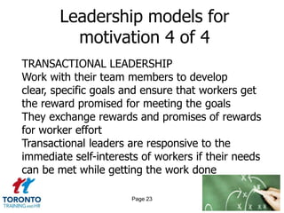 Leadership models for
         motivation 4 of 4
TRANSACTIONAL LEADERSHIP
Work with their team members to develop
clear, specific goals and ensure that workers get
the reward promised for meeting the goals
They exchange rewards and promises of rewards
for worker effort
Transactional leaders are responsive to the
immediate self-interests of workers if their needs
can be met while getting the work done

                      Page 23
 