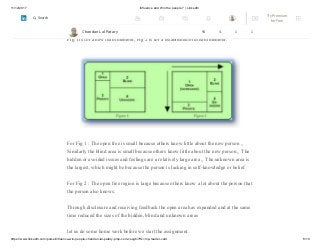 11/12/2017 Influence and Win the people ? | LinkedIn
https://www.linkedin.com/pulse/influence-win-people-chandan-lal-patary-pmp-csm-cssgb/?trk=mp-reader-card 8/10
4. Unknown area or unknown self: what is unknown by the person about him/herself
and is also unknown by others
Fig 1 is for a new team member, Fig 2 is for a established/old team member.
For Fig 1 : The open free is small because others know little about the new person „
Similarly the blind area is small because others know little about the new person „ The
hidden or avoided issues and feelings are a relatively large area „ The unknown area is
the largest, which might be because the person is lacking in self-knowledge or belief
For Fig 2 : The open free region is large because others know a lot about the person that
the person also knows.
Through disclosure and receiving feedback the open area has expanded and at the same
time reduced the sizes of the hidden, blind and unknown areas
let us do some home work before we start the assignment.
Chandan Lal Patary 94 4 1 1
Try Premium
for Free
Search
 