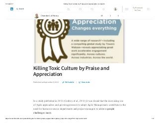 11/12/2017 Killing Toxic Culture by Praise and Appreciation | LinkedIn
https://www.linkedin.com/pulse/killing-toxic-culture-praise-appreciation-patary-pmp-csm-cssgb/?trk=mp-reader-card 1/9
Killing Toxic Culture by Praise and
Appreciation
Published on September 5, 2015 |
In a study published in 2011 (Conboy et al., 2011) it was found that the increasing use
of Agile approaches and growing pressure to adopt Agile Management, contribute to the
need for human resource departments and project managers to address people
challenges more.
Edit article View stats
Chandan Lal Patary 89 3 0
Try Premium
for Free
Search
 