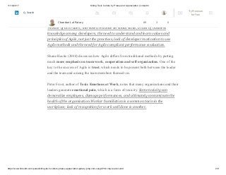 11/12/2017 Killing Toxic Culture by Praise and Appreciation | LinkedIn
https://www.linkedin.com/pulse/killing-toxic-culture-praise-appreciation-patary-pmp-csm-cssgb/?trk=mp-reader-card 2/9
There is a need to identify the problems that the Agile transition may cause. A list of the
most important people challenges in Agile was proposed as follows: developer fear
caused by transparency of skill deficiencies, the need for developers to be a
‘master of all trades’, increased reliance on social skills, a lack of business
knowledge among developers, the need to understand and learn values and
principles of Agile, not just the practices, lack of developer motivation to use
Agile methods and the need for Agile compliant performance evaluation.
Shane Hastie (2004) discusses how Agile differs from traditional methods by putting
much more emphasis on team work, cooperation and self organization. One of the
key to the success of Agile is trust, which needs to be present both between the leader
and the team and among the team members themselves.
Peter Frost, author of Toxic Emotions at Work, notes that many organizations and their
leaders generate emotional pain, which is a form of toxicity. Some toxicity can
demoralize employees, damage performances, and ultimately contaminate the
health of the organization.Worker humiliation is a common toxin in the
workplace; lack of recognition for work well done is another.
Chandan Lal Patary 89 3 0
Try Premium
for Free
Search
 
