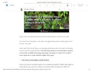 11/12/2017 Killing Toxic Culture by Praise and Appreciation | LinkedIn
https://www.linkedin.com/pulse/killing-toxic-culture-praise-appreciation-patary-pmp-csm-cssgb/?trk=mp-reader-card 3/9
Agile work environment need more positive reinforcement to become successful.
Let us look into 2 principles , how praise and appreciation practices helps agile team to
become successful.
In the early fifties, Don Clifton, was teaching psychology at the University of Nebraska
when he noticed a major problem: The field of psychology was based almost entirely
on the study of what is wrong with people. He began to wonder if it would be
more important to study what is right with people.
The Theory of the Dipper and the Bucket:
Each of us has an invisible bucket. It is constantly emptied or filled, depending on
what others say or do to us. When our bucket is full, we feel great. When it’s
Chandan Lal Patary 89 3 0
Try Premium
for Free
Search
 