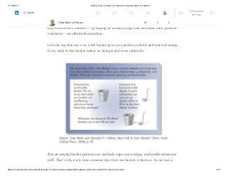 11/12/2017 Killing Toxic Culture by Praise and Appreciation | LinkedIn
https://www.linkedin.com/pulse/killing-toxic-culture-praise-appreciation-patary-pmp-csm-cssgb/?trk=mp-reader-card 4/9
empty, we feel awful.Each of us also has an invisible dipper. When we use that
dipper to fill other people’s buckets – by saying or doing things to increase their
positive emotions – we also fill our own bucket. But when we use that dipper to
dip from others’ buckets – by saying or doing things that decrease their positive
emotions – we diminish ourselves.
Like the cup that run over, a full bucket gives us a positive outlook and renewed energy.
Every drop in that bucket makes us stronger and more optimistic.
But an empty bucket poisons our outlook, saps our energy, and undermines our
will. That’s why every time someone dips from our bucket, it hurts us. So we face a
Chandan Lal Patary 89 3 0
Try Premium
for Free
Search
 