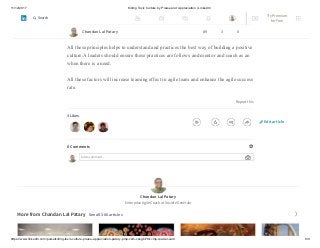 11/12/2017 Killing Toxic Culture by Praise and Appreciation | LinkedIn
https://www.linkedin.com/pulse/killing-toxic-culture-praise-appreciation-patary-pmp-csm-cssgb/?trk=mp-reader-card 8/9
6) Apologizing When We Make a Withdrawal. We will make mistakes; it’s part of
life. But when you see you have violated a trust, sincerely apologizing is how we make
a deposit to counteract the damage we have done.
All these principles helps to understand and practices the best way of building a positive
culture.A leaders should ensure these practices are follows and mentor and coach as an
when there is a need.
All these factors will increase teaming effect in agile team and enhance the agile success
rate.
Report this
3 Likes
0 Comments
Add a comment…
Chandan Lal Patary
Enterprise Agile Coach at Société Générale
More from Chandan Lal Patary See all 306 articles
Chandan Lal Patary 89 3 0
Edit article
Try Premium
for Free
Search
 