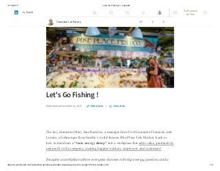 11/12/2017 Let's Go Fishing ! | LinkedIn
https://www.linkedin.com/pulse/lets-go-fishing-chandan-lal-patary-pmp-csm-cssgb/?trk=mp-reader-card 1/4
Let's Go Fishing !
Published on November 12, 2015 |
The key characters Mary Jane Ramirez, a manager from First Guarantee Financial, and
Lonnie, a fishmonger from Seattle’s world famous Pike Place Fish Market, teach us
how to transform a “toxic energy dump” into a workplace that adds value, productivity
and profit to the company, creating happier workers, employers, and customers!
Imagine a workplace where everyone chooses to bring energy, passion, and a
Edit article View stats
Chandan Lal Patary 97 3 0
Try Premium
for Free
Search
 