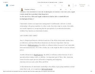 11/12/2017 On the Path to Become a Charismatic Leader…. | LinkedIn
https://www.linkedin.com/pulse/path-become-charismatic-leader-chandan-lal-patary-pmp-csm-cssgb/?trk=mp-reader-card 2/6
A case in point is Steve Jobs of Apple Inc. and Pixar, whose name surfaces frequently in
discussions of charisma. Several years ago he was nominated Time magazine person of
the year by an entertainment executive, and given this accolade: “He is a true
visionary who continues to lead the technological revolution. Year after year, Apple
creates must-have products that shape how
we live our lives. Jobs and Apple continue to lead us into a wonderful new
technological future.”
Charismatic leaders use impression management to deliberately cultivate a certain
relationship with group members. In other words, they take steps to create a favorable,
successful impression, recognizing that the perceptions of constituents determine
whether they function as charismatic leaders.
AM I DOING THE SAME?
Jane A. Halpert performed a statistical analysis of the effects charismatic leaders have
on followers, and found that three dimensions are the most important. One key
dimension is Referent power, the ability to influence others because of one’s desirable
traits and characteristics. If we like a leader, he or she might be able to exercise referent
power.
Another dimension is Expert power, the ability to influence others because of one’s
specialized knowledge, skills, or abilities. An important part of Steve Jobs’ charisma
stems from his expert powers reflected in imagining and designing
electronic devices such as the iMac and iPod.
A third dimension of charismatic leadership is the ability to get group members excited
about their work, or to experience Job involvement.
Chandan Lal Patary 128 4 0
Try Premium
for Free
Search
 