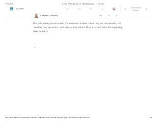 11/12/2017 On the Path to Become a Charismatic Leader…. | LinkedIn
https://www.linkedin.com/pulse/path-become-charismatic-leader-chandan-lal-patary-pmp-csm-cssgb/?trk=mp-reader-card 3/6
Job involvement is a key component of job satisfaction, and one empirical study has
provided evidence of the relationship between charismatic leadership and job
satisfaction.
The outstanding characteristic of charismatic leaders is that they are charismatic, and
therefore they can attract, motivate, or lead others! They also have other distinguishing
characteristics.
Chandan Lal Patary 128 4 0
Try Premium
for Free
Search
 