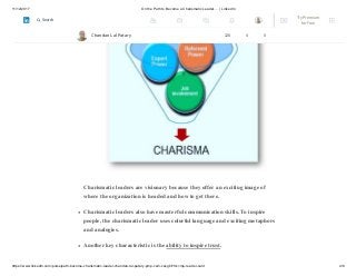 11/12/2017 On the Path to Become a Charismatic Leader…. | LinkedIn
https://www.linkedin.com/pulse/path-become-charismatic-leader-chandan-lal-patary-pmp-csm-cssgb/?trk=mp-reader-card 4/6
Charismatic leaders are visionary because they offer an exciting image of
where the organization is headed and how to get there.
Charismatic leaders also have masterful communication skills. To inspire
people, the charismatic leader uses colorful language and exciting metaphors
and analogies.
Another key characteristic is the ability to inspire trust.
Chandan Lal Patary 128 4 0
Try Premium
for Free
Search
 
