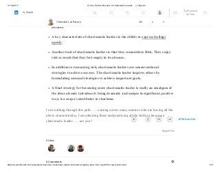 11/12/2017 On the Path to Become a Charismatic Leader…. | LinkedIn
https://www.linkedin.com/pulse/path-become-charismatic-leader-chandan-lal-patary-pmp-csm-cssgb/?trk=mp-reader-card 5/6
Charismatic leaders have an energy and action orientation. Like
entrepreneurs, most charismatic leaders are energetic and serve as role models
forgetting things done on time. Emotional expressiveness and warmth are also
notable.
A key characteristic of charismatic leaders is the ability to express feelings
openly.
Another trait of charismatic leaders is that they romanticize Risk. They enjoy
risk so much that they feel empty in its absence.
In addition to treasuring risk, charismatic leaders use unconventional
strategies to achieve success. The charismatic leader inspires others by
formulating unusual strategies to achieve important goals.
A final strategy for becoming more charismatic leader is really an amalgam of
the ideas already introduced: being dramatic and unique in significant, positive
ways is a major contributor to charisma.
I am walking through this path……coming across many mentors who are having all the
above characteristics, I am admiring them and practicing all the skills to become a
charismatic leader……are you?
Report this
4 Likes
0 Comments
Chandan Lal Patary 128 4 0
Edit article
Try Premium
for Free
Search
 